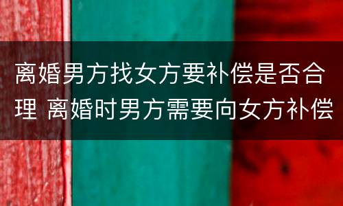 离婚男方找女方要补偿是否合理 离婚时男方需要向女方补偿