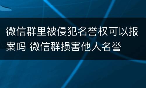 微信群里被侵犯名誉权可以报案吗 微信群损害他人名誉