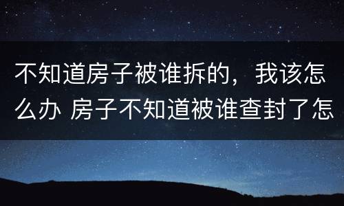 不知道房子被谁拆的，我该怎么办 房子不知道被谁查封了怎么办