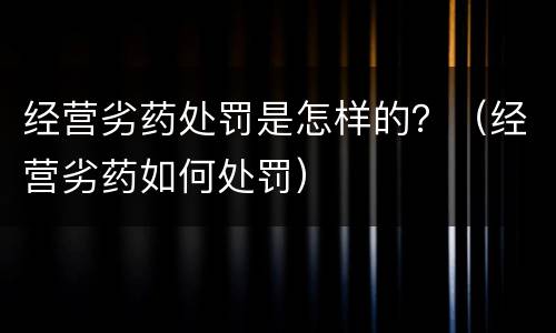 经营劣药处罚是怎样的？（经营劣药如何处罚）