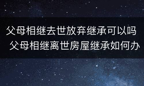 父母相继去世放弃继承可以吗 父母相继离世房屋继承如何办理