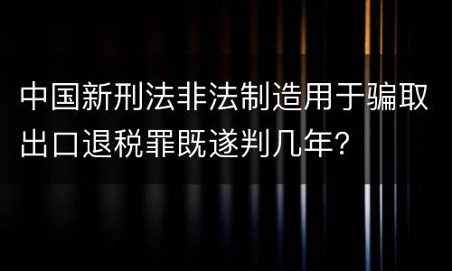 中国新刑法非法制造用于骗取出口退税罪既遂判几年？