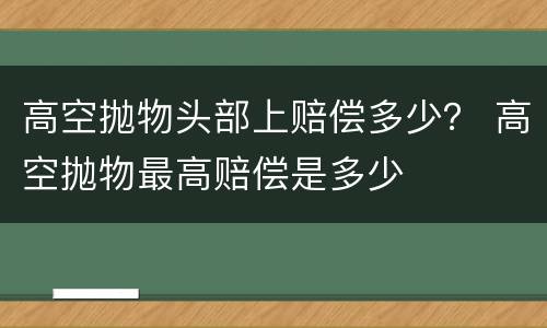 高空抛物头部上赔偿多少？ 高空抛物最高赔偿是多少