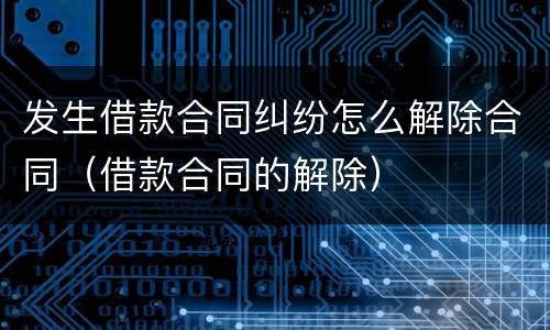 发生借款合同纠纷怎么解除合同（借款合同的解除）