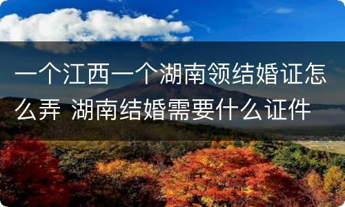 一个江西一个湖南领结婚证怎么弄 湖南结婚需要什么证件