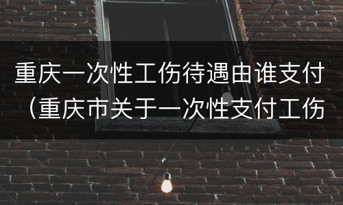 重庆一次性工伤待遇由谁支付（重庆市关于一次性支付工伤补偿金）