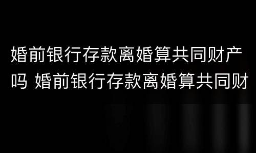 婚前银行存款离婚算共同财产吗 婚前银行存款离婚算共同财产吗知乎