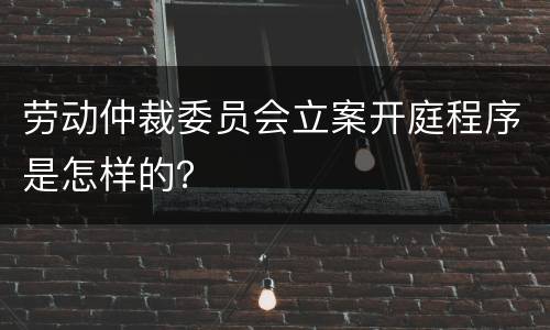 劳动仲裁委员会立案开庭程序是怎样的？