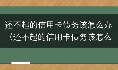 还不起的信用卡债务该怎么办（还不起的信用卡债务该怎么办呢）