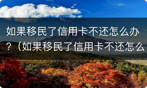 如果移民了信用卡不还怎么办?（如果移民了信用卡不还怎么办理）