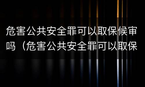 危害公共安全罪可以取保候审吗（危害公共安全罪可以取保候审吗判几年）