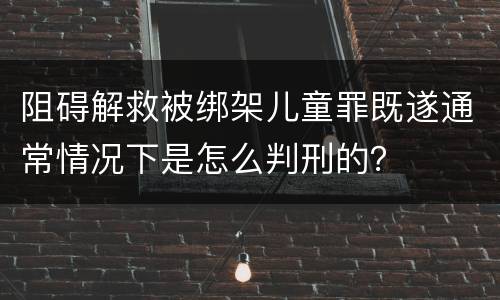 阻碍解救被绑架儿童罪既遂通常情况下是怎么判刑的？