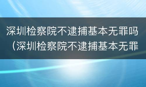 深圳检察院不逮捕基本无罪吗（深圳检察院不逮捕基本无罪吗知乎）
