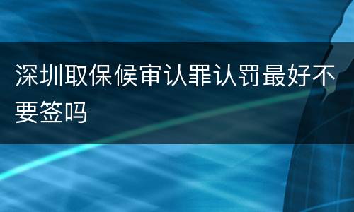 深圳取保候审认罪认罚最好不要签吗