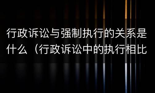 行政诉讼与强制执行的关系是什么（行政诉讼中的执行相比于民事强制执行的特点）