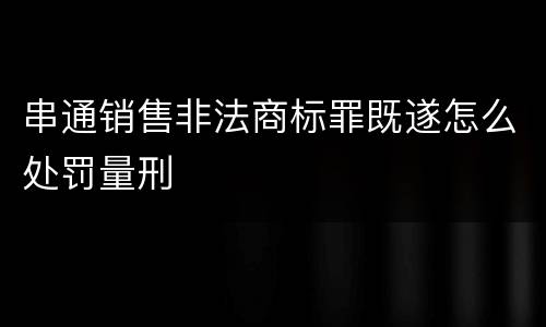 串通销售非法商标罪既遂怎么处罚量刑