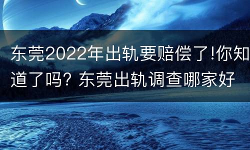 东莞2022年出轨要赔偿了!你知道了吗? 东莞出轨调查哪家好