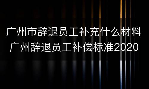 广州市辞退员工补充什么材料 广州辞退员工补偿标准2020