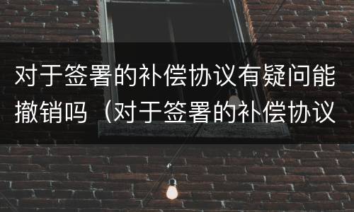 对于签署的补偿协议有疑问能撤销吗（对于签署的补偿协议有疑问能撤销吗）