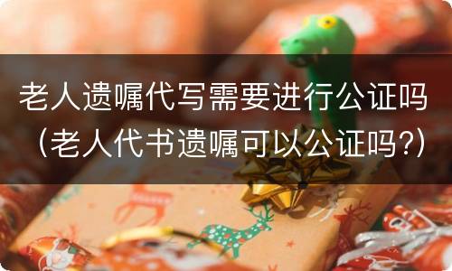 老人遗嘱代写需要进行公证吗（老人代书遗嘱可以公证吗?）