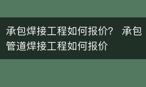 承包焊接工程如何报价？ 承包管道焊接工程如何报价