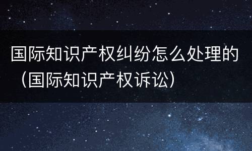 国际知识产权纠纷怎么处理的（国际知识产权诉讼）
