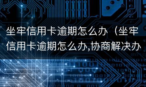 坐牢信用卡逾期怎么办（坐牢信用卡逾期怎么办,协商解决办法）