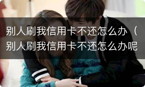 别人刷我信用卡不还怎么办（别人刷我信用卡不还怎么办呢）
