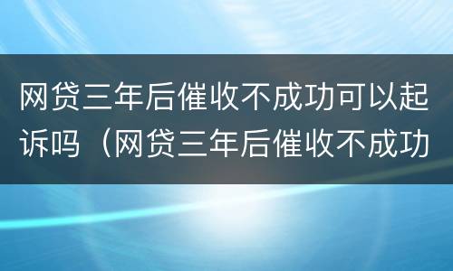 网贷三年后催收不成功可以起诉吗（网贷三年后催收不成功可以起诉吗怎么办）