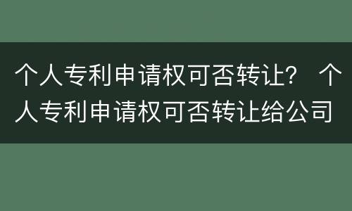 个人专利申请权可否转让？ 个人专利申请权可否转让给公司