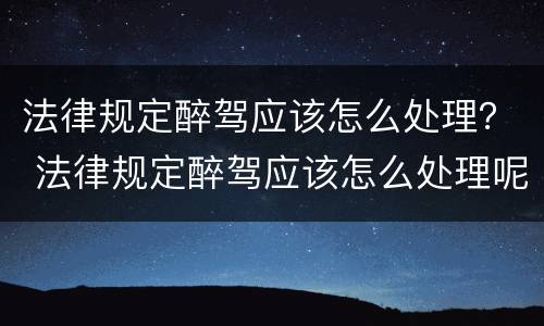 法律规定醉驾应该怎么处理？ 法律规定醉驾应该怎么处理呢