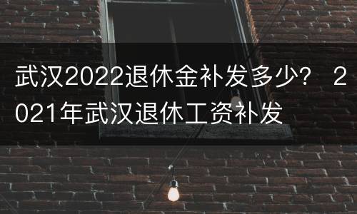 武汉2022退休金补发多少？ 2021年武汉退休工资补发