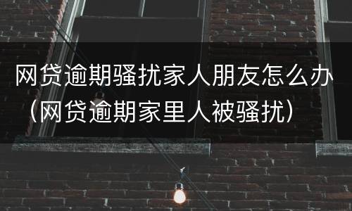 网贷逾期骚扰家人朋友怎么办（网贷逾期家里人被骚扰）
