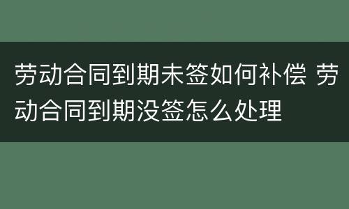 劳动合同到期未签如何补偿 劳动合同到期没签怎么处理