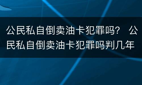 公民私自倒卖油卡犯罪吗？ 公民私自倒卖油卡犯罪吗判几年
