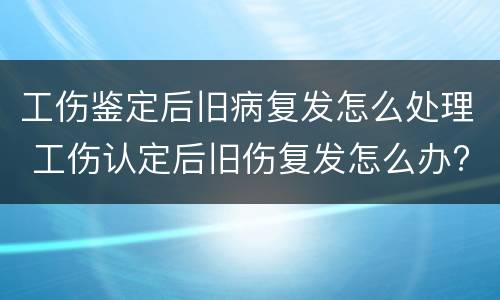工伤鉴定后旧病复发怎么处理 工伤认定后旧伤复发怎么办?
