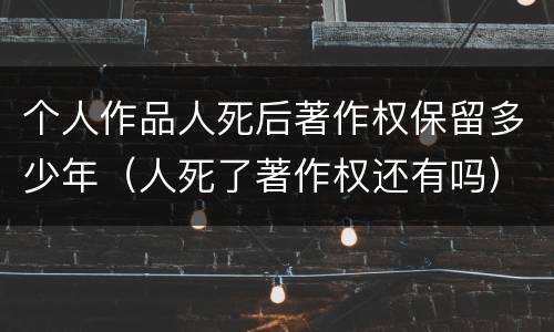 个人作品人死后著作权保留多少年（人死了著作权还有吗）