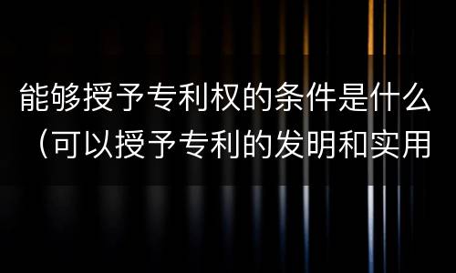 能够授予专利权的条件是什么（可以授予专利的发明和实用新型,应当具备的特点）