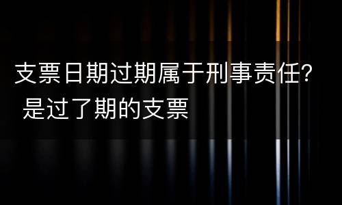 支票日期过期属于刑事责任？ 是过了期的支票