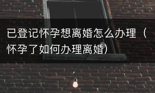 已登记怀孕想离婚怎么办理（怀孕了如何办理离婚）