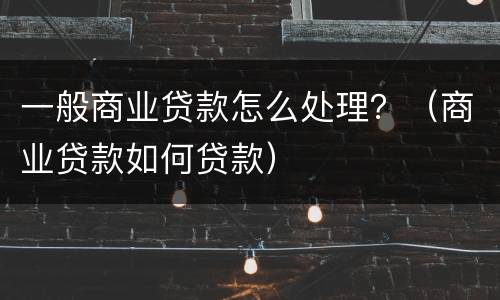 一般商业贷款怎么处理？（商业贷款如何贷款）