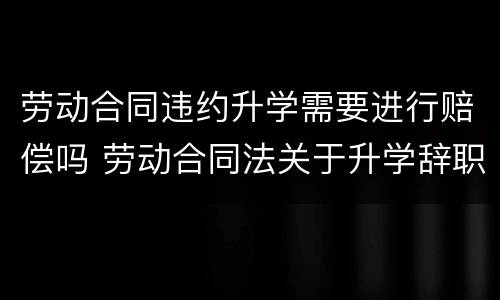 劳动合同违约升学需要进行赔偿吗 劳动合同法关于升学辞职