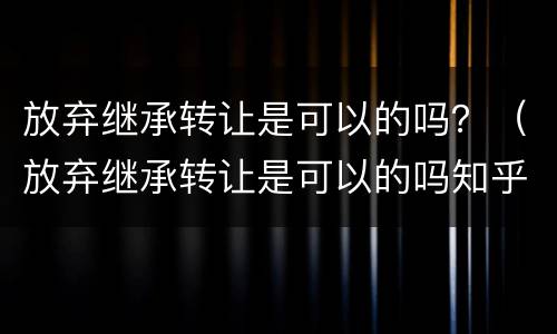 放弃继承转让是可以的吗？（放弃继承转让是可以的吗知乎）