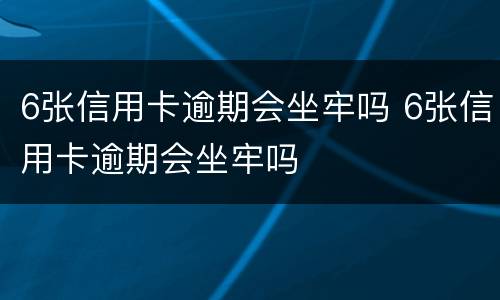 6张信用卡逾期会坐牢吗 6张信用卡逾期会坐牢吗