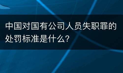 中国对国有公司人员失职罪的处罚标准是什么？