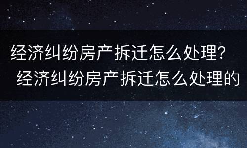 经济纠纷房产拆迁怎么处理？ 经济纠纷房产拆迁怎么处理的