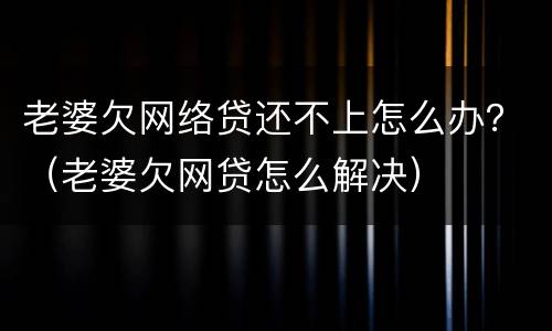 老婆欠网络贷还不上怎么办？（老婆欠网贷怎么解决）