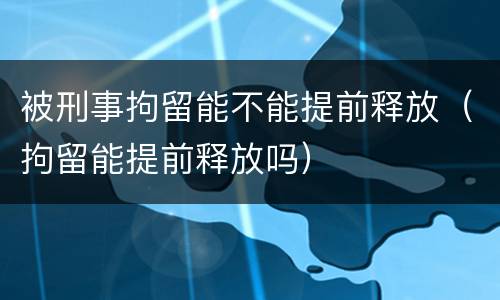 被刑事拘留能不能提前释放（拘留能提前释放吗）