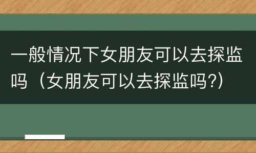 一般情况下女朋友可以去探监吗（女朋友可以去探监吗?）