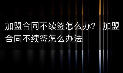 加盟合同不续签怎么办？ 加盟合同不续签怎么办法